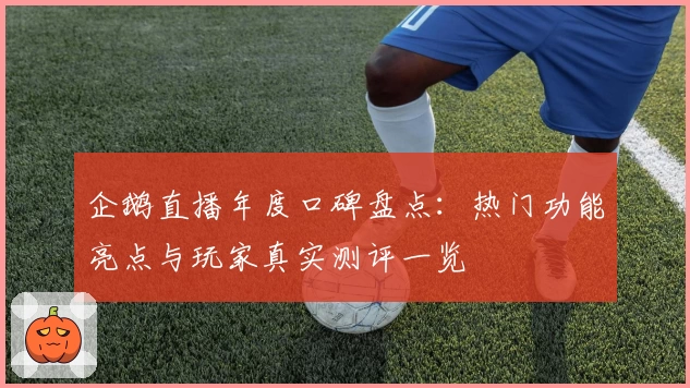 企鹅直播年度口碑盘点：热门功能亮点与玩家真实测评一览