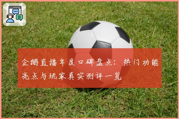 企鹅直播年度口碑盘点：热门功能亮点与玩家真实测评一览