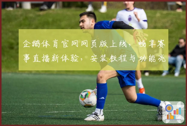 企鹅体育官网网页版上线，畅享赛事直播新体验，安装教程与功能亮点全解析