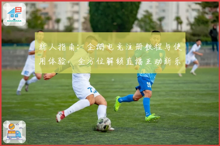 新人指南：企鹅电竞注册教程与使用体验，全方位解锁直播互动新乐趣