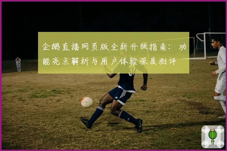 企鹅直播网页版全新升级指南：功能亮点解析与用户体验深度测评