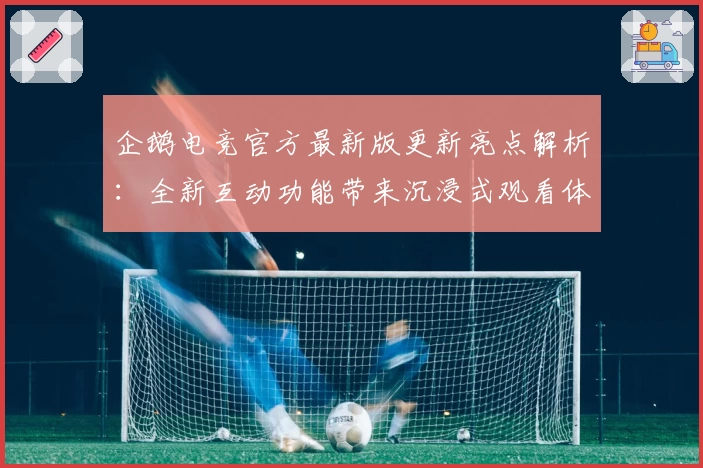 企鹅电竞官方最新版更新亮点解析：全新互动功能带来沉浸式观看体验