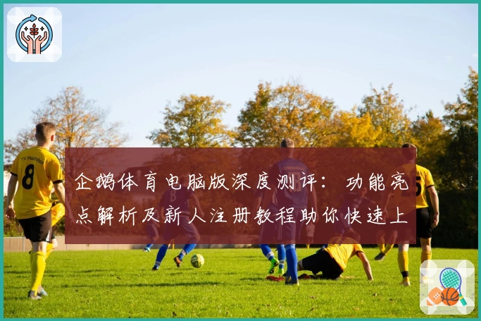 企鹅体育电脑版深度测评：功能亮点解析及新人注册教程助你快速上手
