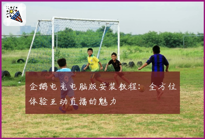 企鹅电竞电脑版安装教程:全方位体验互动直播的魅力