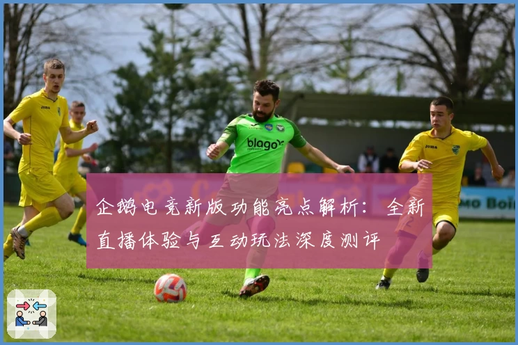 企鹅电竞新版功能亮点解析：全新直播体验与互动玩法深度测评