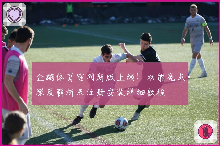 企鹅体育官网新版上线！功能亮点深度解析及注册安装详细教程