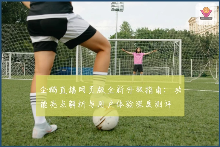 企鹅直播网页版全新升级指南：功能亮点解析与用户体验深度测评