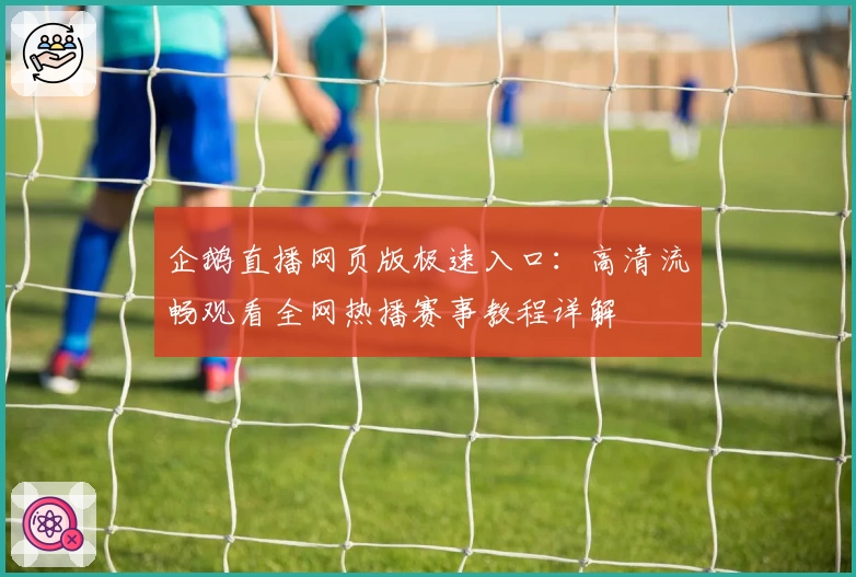 企鹅直播网页版极速入口：高清流畅观看全网热播赛事教程详解